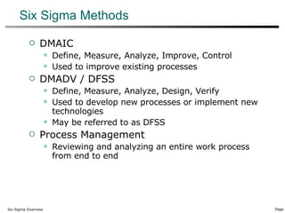 Six Sigma Methods DMAIC Define, Measure, Analyze, Improve, Control Used to improve existing processes DMADV / DFSS Define, Measure, Analyze, Design, Verify Used to develop new processes or implement new technologies May be referred to as DFSS Process Management Reviewing and analyzing an entire work process from end to end 