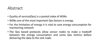 Abstract
• Quality of service(Qos) is a pivotal index of WSNs
• WSNs one of the most important Qos factors is energy.
• For the limitation of energy it is vital to save energy consumption for
maintaining network
• The Qos based protocols allow sensor nodes to make a tradeoff
between the energy consumption and some Qos metrics before
delivering the data to the sink node.