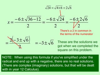 2
12366 −±−
=x
2
246 ±−
=
626424 =×=
2
626 ±−
=
( )
2
632 ±−
=
There's a 2 in common in
the terms of the numerator
63±−= These are the solutions we
got when we completed the
square on this problem.
NOTE: When using this formula if you've simplified under the
radical and end up with a negative, there are no real solutions.
(There are complex (imaginary) solutions, but that will be dealt
with in year 12 Calculus).
 