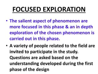 FOCUSED EXPLORATION
• The salient aspect of phenomenon are
more focused in this phase & an in depth
exploration of the chosen phenomenon is
carried out in this phase.
• A variety of people related to the field are
invited to participate in the study.
Questions are asked based on the
understanding developed during the first
phase of the design