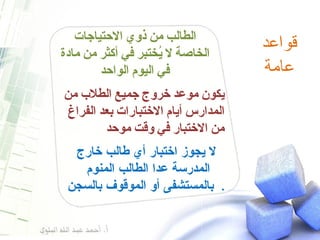 قواعد  عامة  الطالب من ذوي الاحتياجات الخاصة لا يُختبر في أكثر من مادة في اليوم الواحد يكون موعد خروج جميع الطلاب من المدارس أيام الاختبارات بعد الفراغ من الاختبار في وقت موحد  لا يجوز اختبار أي طالب خارج المدرسة عدا الطالب المنوم  بالمستشفى أو الموقوف بالسجن .  