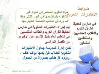 ضوابط  الاختبارات الشفوية  مواد التقويم المستمر في المواد غير الشفوية يتم تقويمها في الدور الثاني وفقاً لما ورد في التعاميم المنظمة لاختباراتها يتم إجراء الاختبارات الشفوية في مدارس تحفيظ القرآن الكريم والطلاب المنتسبين في التعليم العام خلال الأسبوعين الأخيرين من الفصل الدر اسي تعلن إدارة المدرسة جداول الاختبارات الشفوية للطلاب قبل بدئها بوقت كاف ، ويزود كل طالب بصورة من الجدول . 