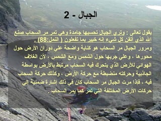 الجبال  - 2 يقول تعالى  :  وتري الجبال تحسبها جامدة وهي تمر مر السحاب صنع الله الذي أتقن   كل شيء إنه خبير بما تفعلون‏   (‏  النمل‏ :88)   .‏ ومرور الجبال مر السحاب هو كناية واضحة علي دوران الأرض حول  محورها‏  ،  وعلي جريها حول الشمس ومع الشمس‏  ،  لأن الغلاف  الهوائي للأرض الذي يتحرك فيه السحاب مرتبط بالأرض بواسطة  الجاذبية وحركته منضبطة مع حركة الأرض‏  ، ‏ وكذلك حركة السحاب  فيه‏  ،  فإذا مرت الجبال مر السحاب كان في ذلك إشارة ضمنية إلي  حركات الأرض المختلفة التي تمر كما يمر السحاب   ‏ .‏ 