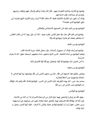 ‫تواضع مع أقاربك وخاصة الفقراء منهم.. فكّر الن وابدأ ببرّهم واسأل عنهم وعليك بزيارتهم‬
                                                       ‫.وتقديم أي مساعدة، وأي خدمة لهم‬
  ‫واياك أن تكون بارا بأقاربك الغنياء فقط. أل تخاف ا!؟ أتترك زيارة أقاربك لنهم فقراء، أين‬
                                                               ‫خلق التواضع الذي تعلمته!؟‬

                                ‫التواضع مع من هم دونك في المستوى الجتماعي والثقافي‬

 ‫..تواضع لمن هم أقل منك، ول تنظر للناس نظرة دونية.. اياك أن تقل يوما: أنا ابن فلن الفلني‬
                                               ‫..ل تتعاظم بعلمك أو بفكرك وتواضع لله وال‬

                                                                    ‫التواضع مع من علمك‬

             ‫..تواضع لمدرّسك واياك أن تستهزئ بأستاذك، وان تجعل همّك سيرة الستاذ فلن‬
‫وتعلم التواضع من أبناء الخلبفة.. الذين كانوا يحملون حذاء معلمهم، أسمعك تقول: انك ل تعرف‬
                                                                                 ‫!مدرّسنا‬
                         ‫.يا أخي الحبيب انك تتواضع لله أول، وتتعامل مع ا أول فأصدق النيّة‬

                                                                    ‫التواضع مع من تعلمه‬

  ‫ونخص بالعلم هنا: الدعوة الى ا.. فيا من تدعون الناس الى ا تواضعوا، ويا أيها الداعي ل‬
                                                       ‫.تضحك وتستهزئ بمن اخطأ وتعايره‬
‫ستندم بعد حين.. انك بهذه الطريقة تكرّه الناس في الدين.. فتواضع هداك ا وغفر لك، فوا..‬
                                                      ‫.ان التواضع يحبب الناس في دين ا‬

                                                                      ‫التواضع مع الوالدين‬

     ‫..يقول ا عز وجل:} واخفض لهما جناح الذل من الرحمة{ السراء ٤٢، ان كانا من الحياء‬
    ‫.وان كانا قد توفاها ا فاستغفر لهما، واعمل عمل صالحا يكون في ميزانهما، وبرّ صديقهما‬
   ‫درس عملي: تقول أريد أن أتواضع لوالدي عمليا، ولكني ل أعرف.. عليك أيها الحبيب بتقبيل يد‬
                                                                               ‫.أبيك وأمك‬
 