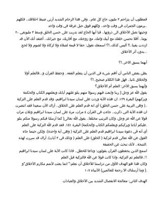 ‫فمطلوب أن يتزاحم ٣ مليون حاج كل عام.. وفي هذا الزحام الشديد أرني ضبط اخلقك.. فكلهم‬
                     ‫..يرمون الجمرات في وقت واحد.. وكلهم فوق جبل عرفة في وقت واحد‬
‫وحينها تصل الخلق الى ذروتها.. فيا أيها الحاج لقد تدربت على حسن الخلق وسط ٣ مليونفي ٠٢‬
  ‫يوما.. أفل تحسن خلقك مع أبيك وامك، مع زوجتك، مع أقاربك، مع جيرانك.. أعتقد أنك الن قد‬
   ‫ازددت يقينا..!! أليس كذلك..!؟ اسمعك تقول: حقا ل قيمة لصلة ول لزكاة ول لصوم ول لحج‬
                                                                       ‫...بدون أثر الخلق‬

                                                                      ‫أيهما يسبق الخر..!؟‬

      ‫يظن بعض الناس أن أهم شيء في الدين أن يتعلم الفقه.. وحفظ القرآن و...فالعلم أول‬
                                                  ‫والخلق ثانيا.. فهل هذا الكلم صحيح..!؟‬
                                                     ‫وأيهما يسبق الخر: العلم أم الخلق؟‬
     ‫يقول ا عز وجل:} ربنا وابعث فيهم رسول منهم يتلو عليهم آياتك ويعلمهم الكتاب والحكمة‬
 ‫ويزكيهم{ البقرة ٩٢١. ان هذه الية وردت على لسان سيدنا ابراهيم، وقد قدم العلم على التزكية‬
‫..) وهي التربية على حسن الخلق( أي انه قدم العلم على الخلق.. أراك الن سعيدا فقد انتصرت‬
‫ان هذه الية التي ذكرت.. جاءت في القرآن ٤ مرات، مرة على لسان سيدنا ابراهيم وثلث مرات‬
 ‫قول عن ا عز وجل، وكان الترتيب مختلفا.. يقول ا تعالى} كما أرسلنا فيكم رسول منكم يتلو‬
    ‫.عليكم آياتنا ويزكيكم ويعلمكم الكتاب والحكمة{ البقرة ١٥١. فقد قدم ا التزكية على العلم‬
    ‫أي أنه في دعوة سيدنا ابراهيم قدم العلم على التزكية ) وهي آية واحدة(، ولكن حينما جاء‬
  ‫القول عن ا تعالى قدم لتزكية ) الخلق( على العلم ) وذلك في ٣ آيات(، أراك قد سررت لهذه‬
                                                           ‫.النتيجة.. لنك تبحث عن الحقيقة‬
  ‫اسمع الذين يحفطون القرآن يقولون: وداعا للخطل.. فاذا كانت الية على لسان سيدنا ابراهيم‬
                              ‫!!..فالعلم ثم التزكية، واذا كانت قول عن ا فالتزكية قبل العلم‬
    ‫وكان هذا هو الهدف الول من دراستنا للخلق أن تعلم:" انما بعثت لتمم مكارم الخلق"و‬
                                              ‫.} وما أرسلناك ال رحمة للعالمين{ النبياء ٧٠١‬

                               ‫الهدف الثاني: معالجة النفصال الشديد بين الخلق والعبادات‬
 
