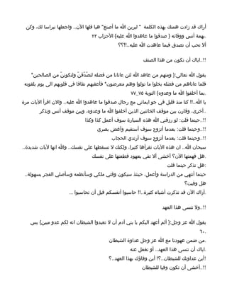 ‫أراك قد زادت همتك بهذه الكلمة " ليرين ا ما أصنع" هيا قلها الن.. واجعلها نبراسا لك، وكن‬
                                 ‫.بهمة أنس ووفائه } صدقوا ما عاهدوا ا عليه{ الحزاب ٣٢‬
                                             ‫أل تحب أن تصدق فيما عاهدت ا عليه..!!؟؟‬

                                                          ‫!!..اياك أن تكون من هذا الصنف‬

    ‫يقول ا تعالى:} ومنهم من عاهد ا لئن ءاتانا من فضله لنصّدّقنّ ولنكوننّ من الصالحين*‬
 ‫فلما ءاتاهم من فضله بخلوا ما تولوا وهم معرضون* فأعقبهم نفاقا في قلوبهم الى يوم يلقونه‬
                                                    ‫.بما أخلفوا ا ما وعدوه{ التوبة ٥٧_٧٧‬
‫يا ا..!! كنا منذ قليل في جو ايماني مع رجال صدقوا ما عاهدوا ا عليه.. والن اقرأ اليات مرة‬
        ‫..أخرى، وقارن بين موقف الخائنين الذين أخلفوا ا ما وعدوه، وبين موقف أنس وتذكر‬
                             ‫!!..حينما قلت: لو رزقني ا هذه السيارة سوف أعمل كذا وكذا‬
                                   ‫!!..وحينما قلت: بعدما أتزوج سوف أستقيم وأغض بصري‬
                                          ‫!!..وحينما قلت: بعدما أتزوج سوف أرتدي الحجاب‬
‫سبحان ا.. ان هذه اليات تقرأها كثيرا، ولكنك ل تسقطها على نفسك.. وا انها ليات شديدة..‬
                                 ‫.هل فهمتها الن؟ أخشى أل تفي بعهود قطعتها على نفسك‬
                                                                     ‫:هل تذكر حينما قلت‬
 ‫حينما أنتهي من الدراسة وأعمل، حينئذ سيكون وقتي ملكي وسأنظمه وسأصلي الفجر بسهولة..‬
                                                                              ‫هل وفيت؟‬
                      ‫.أراك الن قد تذكرت أشياء كثيرة..!! حاسبوا أنفسكم قبل أن تحاسبوا ...‬

                                                                   ‫!!..ول تنسى هذا العهد‬

    ‫يقول ا عز وجل:} ألم أعهد اليكم يا بني آدم أن ل تعبدوا الشيطان انه لكم عدو مبين{ يس‬
                                                                                     ‫.٠٦‬
                                         ‫.من ضمن عهودنا مع ا عز وجل عداوة الشيطان‬
                                                   ‫.اياك أن تنسى هذا العهد.. أو تغفل عنه‬
                                         ‫!أين عداوتك للشيطان..؟! أين وفاؤك بهذا العهد..؟‬
                                                         ‫!!..أخشى أن تكون وفيا للشيطان‬
 