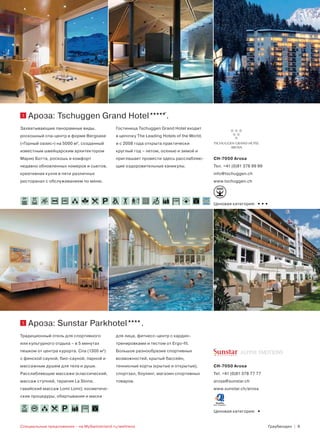1       Ароза: Tschuggen Grand Hotel                                 .
Захватывающие панорамные виды,               Гостиница Tschuggen Grand Hotel входит
роскошный спа-центр в форме Bergoase         в цепочку The Leading Hotels of the World,
(«Горный оазис») на 5000 м2, созданный       и с 2008 года открыта практически
известным швейцарским архитектором           круглый год – летом, осенью и зимой и
Марио Ботта, роскошь и комфорт               приглашает провести здесь расслабляю-        CH-7050 Arosa
недавно обновленных номеров и сьютов,        щие оздоровительные каникулы.                Тел. +41 (0)81 378 99 99
креативная кухня в пяти различных                                                         info@tschuggen.ch
ресторанах с обслуживанием по меню.                                                       www.tschuggen.ch



 30 °    34°
                                                                         130
                                                                                          Ценовая категория:   •••




1       Ароза: Sunstar Parkhotel                         .
Традиционный отель для спортивного           для лица, фитнесс-центр с кардио-
или культурного отдыха – в 5 минутах         тренировками и тестом от Ergo-fit.
пешком от центра курорта. Спа (1300 м2)      Большое разнообразие спортивных
с финской сауной, био-сауной, парной и       возможностей, крытый бассейн,
массажным душем для тела и души.             теннисные корты (крытые и открытые),         CH-7050 Arosa
Расслабляющие массажи (классический,         спортзал, боулинг, магазин спортивных        Tel. +41 (0)81 378 77 77
массаж ступней, терапия La Stone,            товаров.                                     arosa@sunstar.ch
гавайский массаж Lomi Lomi); косметиче-                                                   www.sunstar.ch/arosa
ские процедуры, обертывания и маски

 28°
                             106
                                                                                          Ценовая категория:   •
Специальные предложения – на MySwitzerland.ru/wellness                                                               Граубюнден | 9
 