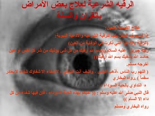 ‫الرقيه الشرعية لعلج بعض المراض‬
                 ‫بالقران والسنة‬
                                                         ‫علج الصابة بالعين:‬
                           ‫إذا لم يعرف العائن يلجأ للرقية الشرعية والدعية النبوية:‬
                                    ‫)الرقية بالدعية التي ذكرت في الوقاية من العين(‬
 ‫رقية جبريل . عليه السلم.))بسم ال أرقيك من كل شئ يؤذيك من شر كل نفس أو عين‬
                                                   ‫حاسد ال يشفيك بسم ال أرقيك((‬
                                                                      ‫أخرجه مسلم.‬
‫) اللهم رب الناس ،أذهب الباس ، واشف أنت الشافي ، ل شفاء إل شفاؤك شفاء ل يغادر‬
                                                             ‫سقم ً ( .رواه البخاري‬
                                                                              ‫ا‬
                                                       ‫ه التداوي بالحبة السوداء :‬
  ‫قال النبي صلى ال عليه وسلم : )) عليكم بهذه الحبة السوداء ، فإن فيها شفاء من كل‬
                                                                    ‫داء إل السام ((‬
                                                              ‫رواه البخاري ومسلم‬
 