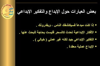 ‫بعض العبارات حول البداع والتفكير البداعي‬

           ‫‪ ‬إذا كنت مبدع ً فسيكتشفك الناس ، ويقدرونك .‬
                                       ‫ا‬
‫تشير وترجح كثيرفليست بحاجة للبحث عنها .‬
              ‫‪ ‬الفكار البداعية تحدث كالسحر من البحوث‬
            ‫والدراسات أن ما ورد من عبارات‬
              ‫‪ ‬التفكير البداعي جيد الخطاء الشائعة حول‬
         ‫تعد منلكنه غير عملي ) خيالي ( .‬
                ‫‪ ‬البداع عملية البداع والتفكير البداعي‬
                                  ‫معقدة .‬
 