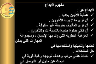 ‫مفهوم البداع‬
                                           ‫البداع هو :‬
                              ‫‪ ‬عملية التيان بجديد .‬
                       ‫‪ ‬أن ترى ما ل يراه الخرون .‬
              ‫‪ ‬أن ترى المألوف بطريقة غير مألوفة .‬
         ‫‪ ‬أن تأتي بفكرة جديدة بالنسبة لك وللخرين .‬
   ‫‪ ‬الموهبة الفطرية التي ولد بها النسان ، ومجموعة‬
‫المهارات التي يمكن‬
                         ‫تعلمها وتنميتها واستخدامها في‬
                                        ‫حل المشكلت .‬
    ‫‪ ‬نشاط عقلي مركب وهادف توجهه رغبة قوية في‬
   ‫البحث عن حلول أو التوصل إلى‬
 