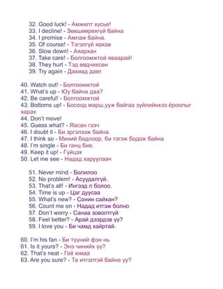 32. Good luck! - Амжилт хүсье!
   33. I decline! - Зөвшөөрөхгүй байна
   34. I promise - Амлаж байна.
   35. Of course! - Тэгэлгүй яахав
   36. Slow down! - Аяархан
   37. Take care! - Болгоомжтой яваарай!
   38. They hurt - Тэд өвдчихсөн
   39. Try again - Дахиад давт

40. Watch out! - Болгоомжтой
41. What’s up - Юу байна даа?
42. Be careful! - Болгоомжтой
43. Bottoms up! - Босоод марш,ууж байгаа зүйлийнхээ ёроолыг
харах
44. Don’t move!
45. Guess what? - Яасан гээч
46. I doubt it - Би эргэлзэж байна.
47. I think so - Миний бодлоор, би тэгэж бодож байна
48. I’m single - Би ганц бие.
49. Keep it up! - Гүйцэх
50. Let me see - Надад харуулаач

   51. Never mind - Болилоо
   52. No problem! - Асуудалгүй.
   53. That’s all! - Ингээд л болоо.
   54. Time is up - Цаг дуусаа
   55. What’s new? - Сонин сайхан?
   56. Count me on - Надад итгэж болно
   57. Don’t worry - Санаа зоволтгүй
   58. Feel better? - Арай дээрдэв үү?
   59. I love you - Би чамд хайртай.

60. I’m his fan - Би түүний фэн нь
61. Is it yours? - Энэ чинийх үү?
62. That’s neat - Гоё юмаа
63. Are you sure? - Та итгэлтэй байна уу?
 