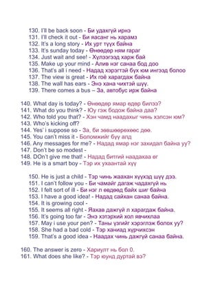 130. I’ll be back soon - Би удахгүй ирнэ
  131. I’ll check it out - Би яасанг нь харамз
  132. It’s a long story - Их урт түүх байна
  133. It’s sunday today - Өнөөдөр ням гараг
  134. Just wait and see! - Хүлээгээд харж бай
  135. Make up your mind - Алив нэг санаа бод доо
  136. That’s all i need - Надад хэрэгтэй бүх юм ингээд болоо
  137. The view is great - Их гоё харагдаж байна
  138. The wall has ears - Энэ хана чихтэй шүү.
  139. There comes a bus – За, автобус ирж байна

140. What day is today? - Өнөөдөр ямар өдөр билээ?
141. What do you think? - Юу гэж бодож байна даа?
142. Who told you that? - Хэн чамд наадахыг чинь хэлсэн юм?
143. Who’s kicking off?
144. Yes’ i suppose so - За, би зөвшөөрөхөөс дөө.
145. You can’t miss it - Боломжийг бүү алд
146. Any messages for me? - Надад ямар нэг захидал байна уу?
147. Don’t be so modest -
148. DOn’t give me that! - Надад битгий наадахаа өг
149. He is a smart boy - Тэр их ухаантай хүү

  150. He is just a child - Тэр чинь жаахан хүүхэд шүү дээ.
  151. I can’t follow you - Би чамайг дагаж чадахгүй нь
  152. I felt sort of ill - Би нэг л өвдөөд байх шиг байна
  153. I have a good idea! - Надад сайхан санаа байна.
  154. It is growing cool -
  155. It seems all right - Яахав дажгүй л харагдаж байна.
  156. It’s going too far - Энэ хэтэрхий хол явчихлаа
  157. May i use your pen? - Таны үзгийг хэрэглэж болох уу?
  158. She had a bad cold - Тэр ханиад хүрчихсэн
  159. That’s a good idea - Наадах чинь дажгүй санаа байна.

160. The answer is zero - Хариулт нь бол 0.
161. What does she like? - Тэр юунд дуртай вэ?
 