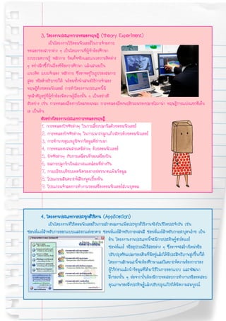 3. โครงงานประเภทการทดลองทฤษฎี (Theory Experiment)
                เป็นโครงงานใช้คอมพิวเตอร์ในการจําองการ
ทดลองของสาขาต่าง ๆ เป็นโครงงานที่ผู้ทําต้องศึกษา
รวบรวมความรู้ หลักการ ข้อเท็จจริงและแนวความคิดต่าง
ๆ อย่างลึกซึ้งในเรื่องที่ต้องการศึกษา แล้วเสนอเป็น
แนวคิด แบบจําลอง หลักการ ซึ่งอาจอยู่ในรูปของสมการ
สูตร หรือคําอธิบายก็ได้ พร้อมทั้งนําเสนอวิธีการจําลอง
ทฤษฎีด้วยคอมพิวเตอร์ การทําโครงงานประเภทนี้มี
จุดสําคัญอยู่ที่ผทําต้องมีความรู้เรื่องนั้น ๆ เป็นอย่างดี
                  ู้
ตัวอย่าง เช่น การทดลองเรื่องการไหลของเหลว การทดลองเรื่องพฤติกรรมของปลาอโรวาน่า ทฤษฎีการแบ่งแยกดีเอ็น
เอ เป็นต้น
         ตัวอย่างโครงงานประเภทการทดลองทฤษฎี
         1. การทดลองปัจจัยต่างๆ ในการเลี้ยงปลานิลด้วยคอมพิวเตอร์
         2. การทดลองปัจจัยต่างๆ ในการเพาะปลูกแก้วมังกรด้วยคอมพิวเตอร์
         3. การทํานายอุณหภูมิจากข้อมูลที่ผ่านมา
         4. การทดลองผสมสารเคมีต่างๆ ด้วยคอมพิวเตอร์
         5. ปัจจัยต่างๆ กับการเคลื่อนที่ของเครื่องบิน
         6. ผลการปลูกข้าวในสภาวะแวดล้อมที่ต่างกัน
         7. การเปรียบเทียบเทคนิคของการย่อขนาดแฟ้มข้อมูล
         8. โปรแกรมสังเคราะห์เสียงพูดเบื้องต้น
         9. โปรแกรมจําลองการทํางานของเครื่องคอมพิวเตอร์ส่วนบุคคล



       4. โครงงานประเภทการประยุกต์ใช้งาน (Application)
             เป็นโครงงานที่ใช้คอมพิวเตอร์ในการสร้างผลงานเพื่อประยุกต์ใช้งานจริงในชีวิตประจําวัน เช่น
ซอฟต์แวร์สําหรับการออกแบบและตกแต่งอาคาร ซอฟต์แวร์สําหรับการผสมสี ซอฟต์แวร์สาหรับการระบุคนร้าย เป็น
                                                                                       ํ
                                                 ต้น โครงงานงานประเภทนี้จะมีการประดิษฐ์ฮาร์ดแวร์
                                                 ซอฟต์แวร์ หรืออุปกรณ์ใช้สอยต่าง ๆ ซึ่งอาจจะสร้างใหม่หรือ
                                                 ปรับปรุงดัดแปลงของเดิมที่มอยู่แล้วให้มีประสิทธิภาพสูงขึ้นก็ได้
                                                                                ี
                                                 โครงงานลักษณะนี้จะต้องศึกษาและวิเคราะห์ความต้องการของ
                                                 ผู้ใช้ก่อนแล้วนําข้อมูลที่ได้มาใช้ในการออกแบบ และพัฒนา
                                                 สิ่งของนั้น ๆ ต่อจากนั้นต้องมีการทดสอบการทํางานหรือทดสอบ
                                                 คุณภาพของสิ่งประดิษฐ์แล้วปรับปรุงแก้ไขให้มีความสมบูรณ์
 