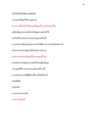 14




4.ข้อใดไม่ใช่ขอดีของมัลติมีเดีย
              ้

ก.นาเสนอข้อมูลได้หลายรู ปแบบ

ข.สามารถเชื่อมโยงไปยังแหล่งข้อมูลอื่นๆบนอินเตอร์เน็ต

ค.ผูรับข้อมูลสามารถเลือกรับข้อมูลจากจุดใดก็ได้
    ้

ง.นาไปใช้ร่วมกับการนาเสนอในรู แบบอื่นได้

5.การนาเสนอข้อมูลในรู ปแบบเว็บไซต์ดีกว่าเอกสารสิ่ งพิมพ์อย่างไร

ก.มีการนาเทคโนโลยีมาใช้ส่งเสริ มการทางาน

ข.สามารถนาเสนอข้อมูลได้ครอบคลุมทัวโลก
                                 ่

ค.ส่ งเสริ มการรับรู ้และความเข้าใจของผูรับข้อมูล
                                        ้

ง.ประยุกต์ใช้การนาเสนอในรู ปแบบอื่นๆได้

6.การนาเสนองานที่มีผนิยมใช้มากที่สุดคืออะไร
                    ู้

ก.มัลติมีเดีย

ข.เว็บไซต์

ค.การนาเสนอภาพนิ่ง

ง.เอกสารสิ่ งพิมพ์
 