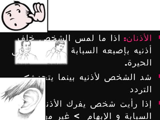‫الذنان: اذا ما لمس الشخص خلف‬       ‫‪‬‬

  ‫أذنيه بإصبعه السبابة فهذا يدل على‬
                           ‫الحيرة.‬
    ‫شد الشخص لذنيه بينما يتحدث<‬       ‫‪‬‬

                          ‫التردد‬
‫إذا رأيت شخص يفرك الذنين بإصبعي‬       ‫‪‬‬

‫السبابة و البهام < غير مهتم بسماع‬
 