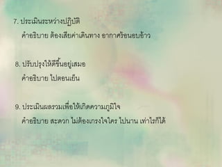 7. ประเมินระหว่ำงปฏิบัติ
คำอธิบำย ต้องเสียค่ำเดินทำง อำกำศร้อนอบอ้ำว
8. ปรับปรุงให้ดีขึ้นอยู่เสมอ
คำอธิบำย ไปตอนเย็น
9. ประเมินผลรวมเพื่อให้เกิดควำมภูมิใจ
คำอธิบำย สะดวก ไม่ต้องเกรงใจใคร ไปนำน เท่ำไรก็ได้
 