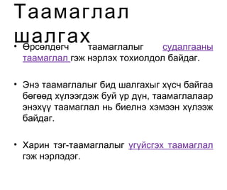 • Өрсөлдөгч таамаглалыг судалгааны
таамаглал гэж нэрлэх тохиолдол байдаг.
• Энэ таамаглалыг бид шалгахыг хүсч байгаа
бөгөөд хүлээгдэж буй үр дүн, таамаглалаар
энэхүү таамаглал нь биелнэ хэмээн хүлээж
байдаг.
• Харин тэг-таамаглалыг үгүйсгэх таамаглал
гэж нэрлэдэг.
Таамаглал
шалгах
 
