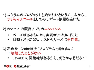1) スクラムのプロジェクトを始めたいというチームから、
アジャイルコーチとしてのサポート依頼を受けた

2) Android の既存アプリのエンハンス
• ベースはあるものの、実質新アプリの作成。
• 自動テストがなく、テスト・リリースは手作業。
3) 私自身、Android を（プログラム・端末含め）
一切触ったことがない
• JavaEE の開発経験あるから、何とかなるだろ～
7

 