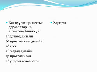  Хөгжүүлэх процессыг

дарааллаар нь
эрэмбэлж бичнэ үү
а/ дотоод дизайн
б/ программын дизайн
в/ тест
г/ гадаад дизайн
д/ програмчлал
е/ үндсэн төлөвлөгөө

 Хариулт

 