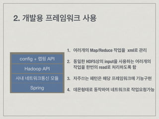 2. 개발용 프레임워크 사용
Spring
Hadoop API
conﬁg + 랩핑 API
1. 여러개의 Map/Reduce 작업을 xml로 관리 
2. 동일한 HDFS상의 input을 사용하는 여러개의 
작업을 한번의 read로 처리하도록 함
!
3. 자주쓰는 패턴은 해당 프레임워크에 기능구현 
4. 데몬형태로 동작하여 네트워크로 작업요청가능
사내 네트워크통신 모듈
 