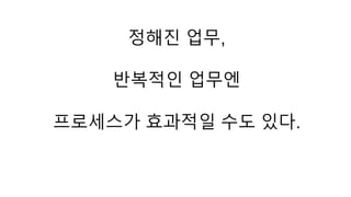 정해진 업무, 
반복적인 업무엔 
프로세스가 효과적일 수도 있다. 
 