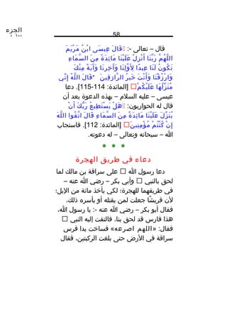 ‫الجزء‬
‫الول‬ 58
‫قال‬–‫تعالى‬:-‫ل‬َ ‫قا‬َ‫سى‬َ ‫عي‬ِ‫ن‬ُ ‫ب‬ْ ‫ا‬‫م‬َ ‫ي‬َ ‫ر‬ْ ‫م‬َ
‫م‬ّ ‫ه‬ُ ‫ل‬ّ ‫ال‬‫نا‬َ ‫ب‬ّ ‫ر‬َ‫ل‬ْ ‫ز‬ِ ‫ن‬ْ ‫أ‬َ‫نا‬َ ‫ي‬ْ ‫ل‬َ ‫ع‬َ‫ة‬ً‫ا‬ ‫د‬َ ‫ئ‬ِ ‫ما‬َ‫ن‬َ ‫م‬ِ‫ء‬ِ ‫ما‬َ ‫س‬ّ ‫ال‬
‫ن‬ُ ‫كو‬ُ ‫ت‬َ‫نا‬َ ‫ل‬َ‫دا‬ً‫ا‬ ‫عي‬ِ‫نا‬َ ‫ل‬ِ ‫و‬ّ ‫ل‬َِ‫نا‬َ ‫ر‬ِ ‫خ‬ِ ‫آ‬َ ‫و‬َ‫ة‬ً‫ا‬ ‫ي‬َ ‫آ‬َ ‫و‬َ‫ك‬َ ‫ن‬ْ ‫م‬ِ
‫نا‬َ ‫ق‬ْ ‫ز‬ُ ‫ر‬ْ ‫وا‬َ‫ت‬َ ‫ن‬ْ ‫أ‬َ ‫و‬َ‫ر‬ُ ‫خي‬َ‫ن‬َ ‫قي‬ِ ‫ز‬ِ ‫را‬ّ ‫ال‬*‫ل‬َ ‫قا‬َ‫ه‬ُ ‫ل‬ّ ‫ال‬‫ني‬ّ ‫إ‬ِ
‫ها‬َ ‫ل‬ُ ‫ز‬ّ ‫ن‬َ ‫م‬ُ‫م‬ْ ‫ك‬ُ ‫ي‬ْ ‫ل‬َ ‫ع‬َ:‫]المائدة‬114-115‫دعا‬ .[
‫عيسى‬–‫عليه‬‫السلم‬–‫بهذه‬‫الدعوة‬‫بعد‬‫أن‬
‫قال‬‫له‬:‫الحواريون‬‫ل‬ْ ‫ه‬َ‫ع‬ُ ‫طي‬ِ ‫ت‬َ ‫س‬ْ ‫ي‬َ‫ك‬َ ‫ب‬ّ ‫ر‬َ‫ن‬ْ ‫أ‬َ
‫ل‬َ ‫ز‬ّ ‫ن‬َ ‫ي‬ُ‫نا‬َ ‫ي‬ْ ‫ل‬َ ‫ع‬َ‫ة‬ً‫ا‬ ‫د‬َ ‫ئ‬ِ ‫ما‬َ‫ن‬َ ‫م‬ِ‫ء‬ِ ‫ما‬َ ‫س‬ّ ‫ال‬‫ل‬َ ‫قا‬َ‫قوا‬ُ ‫ت‬ّ ‫ا‬‫ه‬َ ‫ل‬ّ ‫ال‬
‫ن‬ْ ‫إ‬ِ‫م‬ْ ‫ت‬ُ ‫ن‬ْ ‫ك‬ُ‫ن‬َ ‫ني‬ِ ‫م‬ِ ‫ؤ‬ْ ‫م‬ُ:‫]المائدة‬112‫فاستجاب‬ .[
‫ا‬–‫سبحانه‬‫وتعالى‬–‫له‬.‫دعوته‬
* * *
‫دعاء‬‫في‬‫طريق‬‫الهجرة‬
‫دعا‬‫رسول‬‫ا‬‫على‬‫سراقة‬‫بن‬‫مالك‬‫لما‬
‫لحق‬‫بالنبي‬‫وأبي‬‫بكر‬–‫رضي‬‫ا‬‫عنه‬–
‫في‬‫طريقهما‬‫للهجرة؛‬‫لكي‬‫يأخذ‬‫مائة‬‫من‬‫البل؛‬
‫لن‬‫شا‬ً‫ا‬ ‫قري‬‫جعلت‬‫لمن‬‫يقتله‬‫أو‬‫يأسره‬،‫ذلك‬
‫فقال‬‫أبو‬‫بكر‬–‫رضي‬‫ا‬‫عنه‬‫يا‬ :-‫رسول‬،‫ا‬
‫هذا‬‫فارس‬‫قد‬‫لحق‬،‫بنا‬‫فالتفت‬‫إليه‬‫النبي‬
» :‫فقال‬‫اللهم‬‫اصرعه‬‫فساخت‬ «‫يدا‬‫فرس‬
‫سراقة‬‫في‬‫الرض‬‫حتى‬‫بلغت‬،‫الركبتين‬‫فقال‬
 