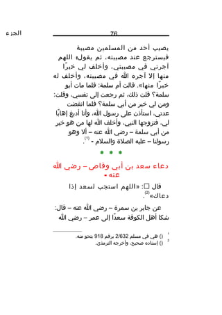 ‫الجزء‬ 76
‫يصيب‬‫أحد‬‫من‬‫المسلمين‬‫مصيبة‬
‫فيسترجع‬‫عند‬،‫مصيبته‬‫ثم‬:‫اللهم‬ ‫يقول‬
‫آجرني‬‫في‬،‫مصيبتي‬‫وأخلف‬‫لي‬‫را‬ً‫ا‬ ‫خي‬
‫منها‬‫إل‬‫آجره‬‫ا‬‫في‬،‫مصيبته‬‫وأخلف‬‫له‬
‫را‬ً‫ا‬ ‫خي‬‫منها‬‫قالت‬ .«‫أم‬‫فلما‬ :‫سلمة‬‫مات‬‫أبو‬
‫سلمة؟‬‫قلت‬،‫ذلك‬‫ثم‬‫رجعت‬‫إلى‬،‫نفسي‬:‫وقلت‬
‫ومن‬‫لي‬‫خير‬‫من‬‫أبي‬‫سلمة؟‬‫فلما‬‫انقضت‬
،‫عدتي‬‫استأذن‬‫على‬‫رسول‬،‫ا‬‫وأنا‬‫أدبغ‬‫با‬ً‫ا‬ ‫إها‬
،‫لي‬‫فتزوجها‬،‫النبي‬‫وأخلف‬‫ا‬‫لها‬‫من‬‫هو‬‫خير‬
‫من‬‫أبي‬‫سلمة‬–‫رضي‬‫ا‬‫عنه‬–‫أل‬‫وهو‬
‫رسولنا‬–‫عليه‬‫الصلة‬‫والسلم‬-
)1(
.
* * *
‫دعاء‬‫سعد‬‫بن‬‫أبي‬‫وقاص‬–‫رضي‬‫ا‬
‫عنه‬-
‫قال‬» :‫اللهم‬‫استجب‬‫لسعد‬‫إذا‬
‫دعاك‬«
)2(
.
‫عن‬‫جابر‬‫بن‬‫سمرة‬–‫رضي‬‫ا‬‫عنه‬–:‫قال‬
‫شكا‬‫أهل‬‫الكوفة‬‫دا‬ً‫ا‬ ‫سع‬‫إلى‬‫عمر‬–‫رضي‬‫ا‬
1
()‫هي‬‫في‬‫مسلم‬2/632‫برقم‬918‫بنحو‬.‫منه‬
2
‫إسناده‬ ()،‫صحيح‬‫وأخرجه‬.‫الترمذي‬
 