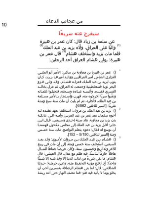‫من‬‫عجائب‬‫الدعاء‬
10
‫سيفرج‬‫عنه‬‫عا‬ً‫ا‬ ‫سري‬
‫عن‬‫سلمة‬‫بن‬‫زياد‬‫كان‬ :‫قال‬‫عمر‬‫بن‬‫هبيرة‬
)1(
‫يا‬ً‫ا‬ ‫وال‬‫على‬،‫العراق‬‫له‬َّ ‫و‬‫يزيد‬‫بن‬‫عبد‬‫الملك‬
)2(
‫فلما‬‫مات‬‫يزيد‬‫تخلف‬ُ‫ف‬ ‫واس‬‫هشا م‬
)3(
‫قال‬‫عمر‬‫بن‬
‫يولي‬ :‫هبيرة‬‫هشا م‬‫العراق‬‫أحد‬:‫الرجلين‬
1
()‫عمر‬‫بن‬‫هبيرة‬‫بن‬‫معاوية‬‫بن‬‫المير‬ :‫سكين‬‫أبو‬‫المثنثثى‬
‫الفزاري‬‫الشامي‬‫أمير‬‫ثن‬‫ث‬‫العراقي‬‫ثد‬‫ث‬‫ووال‬‫ثا‬‫ث‬‫أميره‬،‫ثد‬‫ث‬‫يزي‬‫ثان‬‫ث‬‫ك‬
‫ينوب‬‫ليزيد‬‫بن‬‫عبد‬‫ثك‬‫ث‬‫المل‬‫ثه‬‫ث‬‫فعزل‬،‫ثا م‬‫ث‬‫هش‬‫ثد‬‫ث‬‫وق‬‫ثي‬‫ث‬‫ول‬‫ثزو‬‫ث‬‫غ‬
‫البحر‬‫نوبة‬‫قسطنطينية‬‫وجمعت‬‫له‬،‫العراق‬‫ثم‬‫عزل‬‫بخالثثد‬
‫القسري‬،‫ثده‬‫ث‬‫فقي‬‫ثه‬‫ث‬‫وألبس‬‫ثاءة‬‫ث‬‫عب‬،‫ثجنه‬‫ث‬‫وس‬‫ثوا‬‫ث‬‫فتحيل‬‫ثانه‬‫ث‬‫غلم‬
‫قبوا‬َّ ‫ون‬‫با‬ً‫ا‬ ‫سر‬‫أخرجوه‬،‫منه‬‫فهرب‬‫ثتجار‬‫ث‬‫واس‬‫ثالمير‬‫ث‬‫ب‬‫ثلمة‬‫ث‬‫مس‬
‫بن‬‫عبد‬،‫الملك‬،‫فأجاره‬‫ثم‬‫لم‬‫يلبث‬‫أن‬‫مات‬‫سنة‬‫سبع‬‫ومئثة‬
‫]السير‬ .‫با‬ً‫ا‬ ‫تقري‬‫للذهبي‬4/562.[
2
()‫يزيد‬‫بن‬‫عبد‬‫الملك‬‫بن‬‫استخلف‬ :‫مروان‬‫بعهد‬‫ثده‬‫ث‬‫عق‬‫ثه‬‫ث‬‫ل‬
‫أخوه‬‫سليمان‬‫بعد‬‫عمر‬‫بن‬‫عبد‬،‫ثز‬‫ث‬‫العزي‬‫ثه‬‫ث‬‫وأم‬‫ثي‬‫ث‬‫ه‬‫ثة‬‫ث‬‫عاتك‬
‫بنت‬‫يزيد‬‫بن‬،‫معاوية‬‫ولد‬‫ثنة‬‫ث‬‫س‬‫ثدى‬‫ث‬‫إح‬،‫ثبعين‬‫ث‬‫وس‬‫ثال‬‫ث‬‫ق‬‫ثن‬‫ث‬‫اب‬
‫أقبل‬ :‫جابر‬‫يزيد‬‫بن‬‫عبد‬‫الملك‬‫إلى‬‫مجلس‬‫مكحول‬‫ثا‬‫ث‬‫فهممن‬
‫أن‬‫نوسع‬‫له‬‫دعوه‬ :‫فقال‬‫يتعلم‬‫مات‬ .‫التواضع‬‫سنة‬‫خمثثس‬
‫ومئة‬‫]السير‬‫للذهبي‬5/150–152.[
3
()‫ثا م‬‫ث‬‫هش‬‫ثن‬‫ث‬‫ب‬‫ثد‬‫ث‬‫عب‬‫ثك‬‫ث‬‫المل‬‫ثن‬‫ث‬‫ب‬‫ثروان‬‫ث‬‫م‬‫ثد‬‫ث‬‫ول‬ :‫ثوي‬‫ث‬‫الم‬‫ثد‬‫ث‬‫بع‬
،‫السبعين‬‫ستخلف‬ُ‫ف‬ ‫ا‬‫سنة‬‫خمس‬،‫ومئة‬‫إلى‬‫أن‬‫مات‬‫في‬‫ربيع‬
‫الخر‬‫وله‬‫ع‬ٌ  ‫أرب‬‫وخمسون‬،‫سنة‬‫وكان‬‫صا‬ً‫ا‬ ‫حري‬‫عا‬ً‫ا‬ ‫جما‬‫للمثثال‬
‫ل‬ً‫ا‬ ‫عاق‬‫ما‬ً‫ا‬ ‫حاز‬،‫سا‬ً‫ا‬ ‫سائ‬‫فيه‬‫ظلم‬‫مع‬،‫عدل‬‫قال‬‫قال‬ :‫العيشي‬
‫ما‬ :‫هشا م‬‫بقي‬‫ء‬ٌ  ‫شي‬‫من‬‫لذات‬‫الدنيا‬‫إل‬‫وقد‬‫نلتثثه‬‫إل‬‫ئا‬ً‫ا‬ ‫شثثي‬
‫أخ‬ :‫دا‬ً‫ا‬ ‫واح‬‫ثع‬‫ث‬‫أرف‬‫ثة‬‫ث‬‫مؤن‬‫ثظ‬‫ث‬‫التحف‬‫ثن‬‫ث‬‫وع‬ .‫ثه‬‫ث‬‫من‬‫ثدثنا‬‫ث‬‫ح‬ :‫ثة‬‫ث‬‫حرمل‬
‫لما‬ :‫قال‬ :‫الشافعي‬‫بنى‬‫هشا م‬‫الرصافة‬‫بقنسرين‬‫أحب‬‫أن‬
‫يخلو‬‫ما‬ً‫ا‬ ‫يو‬‫ل‬‫يأتيه‬‫فيه‬‫غم؛‬‫فما‬‫تنصف‬‫النهار‬‫حتى‬‫أتته‬‫ريشة‬
 