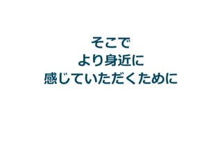 そこで
より⾝近に
感じていただくために
 