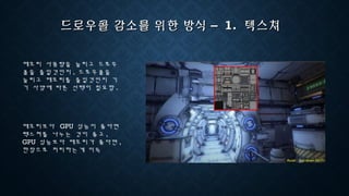드로우콜 감소를 위한 방식 –드로우콜 감소를 위한 방식 – 1.1. 텍스쳐텍스쳐
메모리 사용량을 늘리고 드로우
콜을 줄일것인지 , 드로우콜을
늘리고 메모리를 줄일것인지 기
기 사양에 따른 선택이 필요함 .
메모리보다 GPU 성능이 좋다면
텍스쳐를 나누는 것이 좋고 ,
GPU 성능보다 메모리가 좋다면 ,
한장으로 처리하는게 이득
 