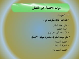 ‫اللفظي‬ ‫غري‬ ‫االتصال‬ ‫أدوات‬
‫أ‬-‫العينان‬
*‫هي‬ ‫مكونات‬ ‫ثالثة‬ ‫العني‬ ‫للغة‬:
-‫النظر‬ ‫مدة‬ ‫طول‬
-‫النظرة‬ ‫عمق‬
-‫إليها‬ ‫ننظر‬ ‫اليت‬ ‫املساحة‬
*‫االتصايل‬ ‫املوقف‬ ‫مضمون‬ ‫يف‬ ‫النظر‬ ‫يقة‬‫ر‬‫ط‬ ‫تأثري‬:
-‫العميقة‬ ‫النظرة‬
-‫الشاردة‬ ‫النظرة‬
-‫السطحية‬ ‫النظرة‬
 