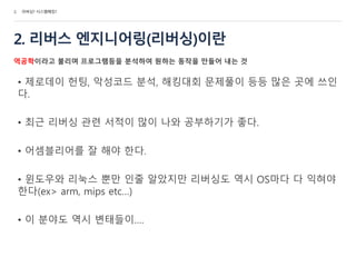 2. 리버스 엔지니어링(리버싱)이란
역공학이라고 불리며 프로그램등을 분석하여 원하는 동작을 만들어 내는 것
• 제로데이 헌팅, 악성코드 분석, 해킹대회 문제풀이 등등 많은 곳에 쓰인
다.
• 최근 리버싱 관련 서적이 많이 나와 공부하기가 좋다.
• 어셈블리어를 잘 해야 한다.
• 윈도우와 리눅스 뿐만 인줄 알았지만 리버싱도 역시 OS마다 다 익혀야
한다(ex> arm, mips etc…)
• 이 분야도 역시 변태들이….
2. 리버싱? 시스템해킹?
 