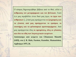 Ο κόσμος δημιουργήθηκε βέβαια από το Θεό, αλλά ο
άνθρωπος τον μεταμόρφωσε και τον βελτίωσε. Γιατί
ό,τι μας περιβάλλει είναι δικό μας έργο, το έργο των
ανθρώπων [...].Από μας προέρχονται οι ζωγραφιές και
τα γλυπτά, από μας προέρχονται το εμπόριο, οι
επιστήμες και τα φιλοσοφικά αριστουργήματα. Από
μας προέρχονται όλες οι εφευρέσεις, όλες οι γλώσσες
και όλα τα είδη των λογοτεχνικών κειμένων.
Απόσπασμα από κείμενο του Chianozzo Manetti
(1452), στο J. R. Hale, Fursten, Kunstler, Humanisten,
Αμβούργο 1973, 26.
 