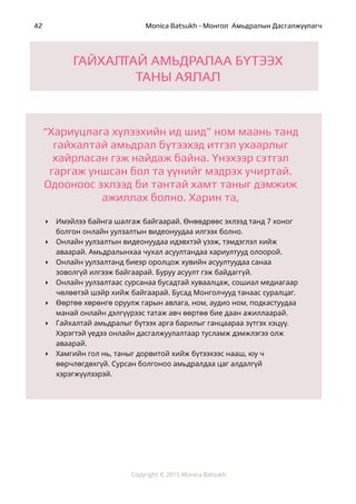 ! Monica Batsukh - Монгол Амьдралын Дасгалжуулагч42
!
!
!
 
Copyright © 2015 Monica Batsukh
‣ Имэйлээ байнга шалгаж байгаарай. Өнөөдрөөс эхлээд танд 7 хоног
болгон онлайн уулзалтын видеонуудаа илгээх болно.
‣ Онлайн уулзалтын видеонуудаа идэвхтэй үзэж, тэмдэглэл хийж
аваарай. Амьдралынхаа чухал асуултандаа хариултууд олоорой.
‣ Онлайн уулзалтанд биеэр оролцож хувийн асуултуудаа санаа
зоволгүй илгээж байгаарай. Буруу асуулт гэж байдаггүй.
‣ Онлайн уулзалтаас сурсанаа бусадтай хуваалцаж, сошиал медиагаар
чөлөөтэй шэйр хийж байгаарай. Бусад Монголчууд танаас суралцаг.
‣ Өөртөө хөрөнгө оруулж гарын авлага, ном, аудио ном, подкастуудаа
манай онлайн дэлгүүрээс татаж авч өөртөө бие даан ажиллаарай.
‣ Гайхалтай амьдралыг бүтээх арга барилыг ганцаараа зүтгэх хэцүү.
Хэрэгтэй үедээ онлайн дасгалжуулалтаар тусламж дэмжлэгээ олж
аваарай.
‣ Хамгийн гол нь, таныг дорвитой хийж бүтээхээс нааш, юу ч
өөрчлөгдөхгүй. Сурсан болгоноо амьдралдаа цаг алдалгүй
хэрэгжүүлээрэй.
ГАЙХАЛТАЙ АМЬДРАЛАА БҮТЭЭХ
ТАНЫ АЯЛАЛ
“Хариуцлага хүлээхийн ид шид” ном маань танд
гайхалтай амьдрал бүтээхэд итгэл ухаарлыг
хайрласан гэж найдаж байна. Үнэхээр сэтгэл
гаргаж уншсан бол та үүнийг мэдрэх учиртай.
Одооноос эхлээд би тантай хамт таныг дэмжиж
ажиллах болно. Харин та,
 