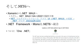 そして.NET6へ
• Xamarinから.NET MAUIへ
• ただし、.NET MAUIのGAは2022年第2四半期
• NET マルチプラットフォーム アプリ UI (.NET MAUI) の更新 -
.NET ブログ (microsoft.com)
• .NET Framework・Monoを.NET6へ統合
• ついに「One .NET」
 