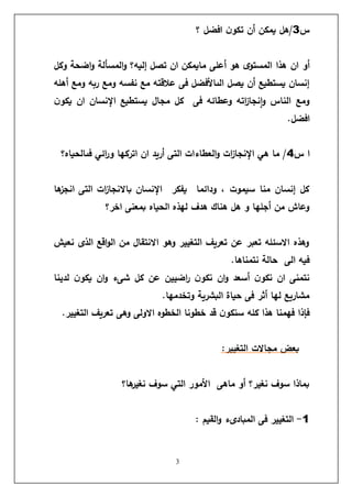 3
‫س‬
3
‫؟‬ ‫افضل‬ ‫ن‬‫تكو‬ ‫أن‬ ‫يمكن‬ ‫هل‬/
‫أعل‬ ‫هو‬ ‫ى‬‫المستو‬ ‫هذا‬ ‫ان‬ ‫أو‬
‫ى‬
‫وكل‬ ‫اضحة‬‫و‬ ‫المسألة‬‫و‬ ‫إليه؟‬ ‫تصل‬ ‫ان‬ ‫مايمكن‬
‫وم‬ ‫نفسه‬ ‫مع‬ ‫عالقته‬ ‫فى‬ ‫الىاألفضل‬ ‫يصل‬ ‫أن‬ ‫يستطيع‬ ‫إنسان‬
‫ع‬
‫أهله‬ ‫ومع‬ ‫ربه‬
‫ن‬‫يكو‬ ‫ان‬ ‫اإلنسان‬ ‫يستطيع‬ ‫مجال‬ ‫كل‬ ‫فى‬ ‫وعطائه‬ ‫اته‬
‫ز‬‫نجا‬‫ا‬‫و‬ ‫الناس‬ ‫ومع‬
.‫افضل‬
‫س‬ ‫ا‬
4
‫فىالحياه؟‬ ‫ائي‬
‫ر‬‫و‬ ‫اتركها‬ ‫ان‬ ‫أريد‬ ‫التى‬ ‫العطاءات‬‫و‬ ‫ات‬
‫ز‬‫اإلنجا‬ ‫هي‬ ‫ما‬ /
‫ها‬
‫انجز‬ ‫التى‬ ‫ات‬
‫ز‬‫باالنجا‬ ‫اإلنسان‬ ‫يفكر‬ ‫ودائما‬ ، ‫سيموت‬ ‫منا‬ ‫إنسان‬ ‫كل‬
‫الحياه‬ ‫لهذه‬ ‫هدف‬ ‫هناك‬ ‫هل‬ ‫و‬ ‫أجلها‬ ‫من‬ ‫وعاش‬
‫اخر؟‬ ‫بمعنى‬
‫نعيش‬ ‫الذى‬ ‫اقع‬‫و‬‫ال‬ ‫من‬ ‫االنتقال‬ ‫وهو‬ ‫التغيير‬ ‫تعريف‬ ‫عن‬ ‫تعبر‬ ‫االسئله‬ ‫وهذه‬
.‫نتمناها‬ ‫حالة‬ ‫الى‬ ‫فيه‬
‫لدينا‬ ‫ن‬‫يكو‬ ‫ان‬‫و‬ ‫شىء‬ ‫كل‬ ‫عن‬ ‫اضيين‬
‫ر‬ ‫ن‬‫نكو‬ ‫ان‬‫و‬ ‫أسعد‬ ‫ن‬‫نكو‬ ‫ان‬ ‫نتمنى‬
.‫وتخدمها‬ ‫البشرية‬ ‫حياة‬ ‫فى‬ ‫أثر‬ ‫لها‬ ‫مشاريع‬
‫وهى‬ ‫االولى‬ ‫الخطوه‬ ‫خطونا‬ ‫قد‬ ‫ن‬‫سنكو‬ ‫كله‬ ‫هذا‬ ‫فهمنا‬ ‫فإذا‬
.‫التغيير‬ ‫تعريف‬
‫بعض‬
‫مجاالت‬
:‫التغيير‬
‫ها؟‬
‫نغير‬ ‫سوف‬ ‫التي‬ ‫األمور‬ ‫ماهى‬ ‫أو‬ ‫نغير؟‬ ‫سوف‬ ‫بماذا‬
1
-
: ‫القيم‬‫و‬ ‫المبادىء‬ ‫فى‬ ‫التغيير‬
 