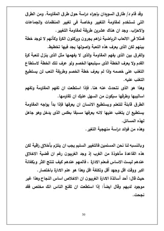 30
‫ق‬‫الطر‬ ‫ومن‬ .‫المقاومة‬ ‫ق‬‫طر‬ ‫حول‬ ‫اسة‬
‫ر‬‫د‬ ‫اء‬
‫ر‬‫بإج‬ ‫السويدان‬ ‫ق‬‫طار‬ /‫د‬ ‫قام‬ ‫وقد‬
‫الجماعات‬‫و‬ ‫المنظمات‬ ‫تغيير‬ ‫فى‬ ‫وخاصة‬ ‫التغيير‬ ‫لمقاومة‬ ‫تستخدم‬ ‫التى‬
.‫التغيير‬ ‫لمقاومة‬ ‫طريقة‬ ‫عشرين‬ ‫هناك‬ ‫ان‬ ‫وجد‬ .‫اب‬
‫ز‬‫االح‬‫و‬
‫و‬ ‫ة‬
‫ر‬‫الك‬ ‫ن‬‫ويركلو‬ ‫ن‬‫يجرو‬ ‫اهم‬
‫ر‬‫ن‬ ‫الرياضية‬ ‫االلعاب‬ ‫فى‬ ‫فمثال‬
‫خطة‬ ‫توجد‬ ‫ال‬ ‫كأنهم‬
.‫تخطيط‬ ‫فيها‬ ‫يجد‬ ‫اصولها‬‫و‬ ‫اللعبة‬ ‫هذه‬ ‫يعرف‬ ‫الذى‬ ‫لكن‬ ‫بينهم‬
‫ة‬
‫ر‬‫ك‬ ‫للعبة‬ ‫ينزل‬ ‫الذى‬ ‫مثل‬ ‫يفهمها‬ ‫ال‬ ‫الذى‬‫و‬ ‫المقاومة‬ ‫يفهم‬ ‫الذى‬ ‫بين‬ ‫ق‬‫الفر‬‫و‬
‫الستطا‬ ‫الخطة‬ ‫تلك‬ ‫عرف‬ ‫ولو‬ ‫الخصم‬ ‫سيتبعها‬ ‫الذى‬ ‫الخطة‬ ‫يعرف‬ ‫ال‬‫و‬ ‫القدم‬
‫ا‬ ‫وطريقة‬ ‫الخصم‬ ‫خطة‬ ‫يعرف‬ ‫لم‬ ‫اذا‬‫و‬ ‫خصمه‬ ‫على‬ ‫التغلب‬
‫يستطيع‬ ‫لن‬ ‫للعب‬
.‫عليه‬ ‫التغلب‬
‫وتفهم‬ ‫المقاومة‬ ‫تفهم‬ ‫ان‬ ‫استطعت‬ ‫فإذا‬ .‫هنا‬ ‫عنه‬ ‫نتحدث‬ ‫الذى‬ ‫هو‬ ‫وهذا‬
.‫تقاومها‬ ‫ان‬ ‫عليك‬ ‫السهل‬ ‫من‬ ‫ن‬‫سيكو‬ ‫وطرقها‬ ‫اساليبها‬
‫المقاومة‬ ‫اجه‬‫و‬‫ي‬ ‫بدأ‬ ‫فإذا‬ ‫يعرفها‬ ‫ان‬ ‫االنسان‬ ‫ويستطيع‬ ‫للتعلم‬ ‫قابلة‬ ‫ق‬‫الطر‬
‫الذ‬ ‫بعكس‬ ‫مسبقا‬ ‫يعرفها‬ ‫النه‬ ‫عليها‬ ‫يتغلب‬ ‫ان‬ ‫يستطيع‬
‫جاهل‬ ‫وهو‬ ‫يدخل‬ ‫ى‬
.‫المسائل‬ ‫لهذه‬
.‫التغير‬ ‫منهجية‬ ‫اسة‬
‫ر‬‫د‬ ‫ائد‬‫و‬‫ف‬ ‫من‬ ‫وهذه‬
‫لكن‬ ‫اقية‬
‫ر‬ ‫بأخالق‬ ‫يلتزم‬ ‫ان‬ ‫يجب‬ ‫السليم‬ ‫فالتغيير‬ ‫المسلمين‬ ‫نحن‬ ‫لنا‬ ‫وبالنسبه‬
‫االخالق‬ ‫قضية‬ ‫ان‬ ‫غم‬
‫ر‬ ‫ن‬‫الغربيو‬ ‫وجد‬ ‫إذ‬ ‫الغرب‬ ‫من‬ ‫مأخوذة‬ ‫القاعدة‬ ‫هذه‬
‫تن‬ ‫كيف‬ ‫عندهم‬ ‫فالمهم‬ ، ‫ة‬
‫ر‬‫االدا‬ ‫فىعلم‬ ‫االساس‬ ‫ليست‬ ‫عندهم‬
‫وبكفائة‬ ‫اكثر‬ ‫تج‬
.‫باختصار‬ ‫ة‬
‫ر‬‫االدا‬ ‫علم‬ ‫هو‬ ‫وهذا‬ ‫اقل‬ ‫وتكلفة‬ ‫أقل‬ ‫وجهد‬ ‫اقل‬ ‫ووقت‬ ‫اكبر‬
‫غير‬ ‫وهذا‬ ‫النجاح‬ ‫اساس‬ ‫االخالص‬ ‫ان‬ ‫ن‬‫الغربيو‬ ‫ة‬
‫ر‬‫االدا‬ ‫أساتذة‬ ‫أحد‬ :‫قال‬ ‫حيث‬
‫فقد‬ ‫مخلص‬ ‫انك‬ ‫الناس‬ ‫تقنع‬ ‫ان‬ ‫استطعت‬ ‫إذا‬ :ً
‫ا‬‫ايض‬ ‫وقال‬ ‫لديهم‬ ‫موجود‬
.‫نجحت‬
 