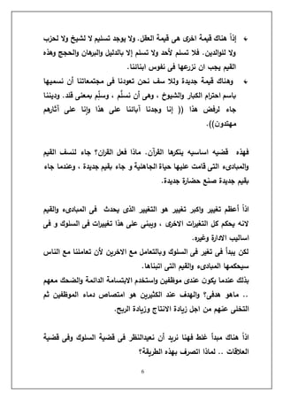 6
‫لحزب‬ ‫ال‬‫و‬ ‫لشيخ‬ ‫ال‬ ‫تسليم‬ ‫يوجد‬ ‫ال‬‫و‬ .‫العقل‬ ‫قيمة‬ ‫هى‬ ‫ى‬
‫اخر‬ ‫قيمة‬ ‫هناك‬ ً
‫ا‬‫إذ‬
‫وهذه‬ ‫الحجج‬‫و‬ ‫هان‬
‫البر‬‫و‬ ‫بالدليل‬ ‫إال‬ ‫تسلم‬ ‫ال‬‫و‬ ‫ألحد‬ ‫تسلم‬ ‫فال‬ .‫الدين‬‫و‬‫لل‬ ‫ال‬‫و‬
.‫ابنائنا‬ ‫نفوس‬ ‫فى‬ ‫عها‬
‫نزر‬ ‫ان‬ ‫يجب‬ ‫القيم‬
‫وه‬
‫نسميها‬ ‫أن‬ ‫مجتمعاتنا‬ ‫فى‬ ‫تعودنا‬ ‫نحن‬ ‫سف‬ ‫ولال‬ ‫جديدة‬ ‫قيمة‬ ‫ناك‬
‫وديننا‬ .‫قلد‬ ‫بمعنى‬ ‫م‬ِّ
‫وسل‬ ، ‫م‬َّ
‫نسل‬ ‫أن‬ ‫وهى‬ ، ‫الشيوخ‬‫و‬ ‫الكبار‬ ‫ام‬
‫ر‬‫احت‬ ‫باسم‬
‫هم‬
‫آثار‬ ‫على‬ ‫نا‬‫ا‬‫و‬ ‫هذا‬ ‫على‬ ‫آبائنا‬ ‫وجدنا‬ ‫إنا‬ (( ‫هذا‬ ‫لرفض‬ ‫جاء‬
.))‫ن‬‫مهتدو‬
‫ا‬ ‫لنسف‬ ‫جاء‬ ‫ان؟‬
‫ر‬‫الق‬ ‫فعل‬ ‫ماذا‬ .‫آن‬
‫ر‬‫الق‬ ‫ها‬
‫ينكر‬ ‫اساسيه‬ ‫قضيه‬ ‫فهذه‬
‫لقيم‬
‫جاء‬ ‫وعندما‬ ، ‫جديدة‬ ‫بقيم‬ ‫جاء‬ ‫و‬ ‫الجاهلية‬ ‫حياة‬ ‫عليها‬ ‫قامت‬ ‫التى‬ ‫المبادىء‬‫و‬
.‫جديدة‬ ‫ة‬
‫ر‬‫حضا‬ ‫صنع‬ ‫جديدة‬ ‫بقيم‬
‫القيم‬‫و‬ ‫المبادىء‬ ‫فى‬ ‫يحدث‬ ‫الذى‬ ‫التغيير‬ ‫هو‬ ‫تغيير‬ ‫اكبر‬‫و‬ ‫تغيير‬ ‫أعظم‬ ً
‫ا‬‫اذ‬
‫فى‬ ‫و‬ ‫السلوك‬ ‫فى‬ ‫ات‬
‫ر‬‫تغيي‬ ‫هذا‬ ‫على‬ ‫ويبنى‬ ، ‫ى‬
‫االخر‬ ‫ات‬
‫ر‬‫التغي‬ ‫كل‬ ‫يحكم‬ ‫النه‬
‫ة‬
‫ر‬‫االدا‬ ‫اساليب‬
.‫ه‬
‫ر‬‫وغي‬
‫الناس‬ ‫مع‬ ‫تعاملنا‬ ‫ألن‬ ‫االخرين‬ ‫مع‬ ‫وبالتعامل‬ ‫السلوك‬ ‫فى‬ ‫تغير‬ ‫فى‬ ‫يبدأ‬ ‫لكن‬
.‫اتبناها‬ ‫التى‬ ‫القيم‬‫و‬ ‫المبادىء‬ ‫سيحكمها‬
‫معهم‬ ‫الضحك‬‫و‬ ‫الدائمة‬ ‫االبتسامة‬ ‫استخدم‬‫و‬ ‫موظفين‬ ‫عندى‬ ‫ن‬‫يكو‬ ‫عندما‬ ‫بذلك‬
‫ثم‬ ‫الموظفين‬ ‫دماء‬ ‫امتصاص‬ ‫هو‬ ‫الكثيرين‬ ‫عند‬ ‫الهدف‬‫و‬ ‫هدفى؟‬ ‫ماهو‬ ..
‫من‬ ‫عنهم‬ ‫التخلى‬
.‫الربح‬ ‫وزيادة‬ ‫االنتاج‬ ‫زيادة‬ ‫اجل‬
‫قضية‬ ‫وفى‬ ‫السلوك‬ ‫قضية‬ ‫فى‬ ‫نعيدالنظر‬ ‫أن‬ ‫نريد‬ ‫فهنا‬ ‫غلط‬ ‫مبدأ‬ ‫هناك‬ ً
‫ا‬‫اذ‬
‫الطريقة؟‬ ‫بهذه‬ ‫اتصرف‬ ‫لماذا‬ .. ‫العالقات‬
 