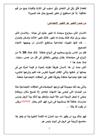 8
‫قيم‬ ‫من‬ ‫ينبع‬ ‫القيادة‬‫و‬ ‫ة‬
‫ر‬‫االدا‬ ‫فى‬ ‫اسلوب‬ ‫أي‬‫و‬ ‫التعامل‬ ‫فى‬ ًّ
‫رقى‬ ُّ
‫فأي‬ )‫تفعله‬
‫ة؟‬
‫ر‬‫الصو‬ ‫هذه‬ ‫بمثل‬ ‫لتصبح‬ ‫تتغير‬ ‫ان‬ ‫تستطيع‬ ‫هل‬ ً
‫ا‬‫إذ‬ .‫اخالقية‬
:‫االجتماعى‬ ‫التغيير‬ ‫هو‬ ‫التغيير‬ ‫ضمن‬ ‫من‬
‫االنسا‬
‫الذى‬ ‫االنسان‬‫و‬ ، ‫حياته‬ ‫فى‬ ‫ى‬
‫جذر‬ ‫تغيير‬ ‫له‬ ‫سيحدث‬ ‫سيتزوج‬ ‫الذى‬ ‫ن‬
‫المنزل‬‫و‬ ‫السكن‬‫و‬ ‫االثاث‬ ‫تغيير‬ ‫كذلك‬ .‫تغيير‬ ‫له‬ ‫يحدث‬ ‫كذلك‬ ‫الد‬‫و‬‫ا‬ ‫ق‬‫يرز‬ ‫سوف‬
‫االتجاه‬ ‫يوجهها‬ ‫ان‬ ‫االنسان‬ ‫يستطيع‬ ‫اجتماعية‬ ‫ات‬
‫ر‬‫تغيي‬ ‫كلها‬ ‫هذه‬ ..
.‫الصحيح‬
‫هناك‬ ‫لذلك‬ ‫خاطئة‬ ‫اج‬‫و‬‫الز‬ ‫في‬ ‫ه‬
‫ر‬‫ومعايي‬ ‫يتزوج‬ ‫الناس‬ ‫من‬ ‫فكم‬
30
%
‫من‬
.‫ات‬‫و‬‫سن‬ ‫خمس‬ ‫من‬ ‫اقل‬ ‫فى‬ ‫بالطالق‬ ‫وينتهى‬ ‫يفشل‬ ‫مجتمعاتنا‬ ‫فى‬ ‫اج‬‫و‬‫الز‬
‫؟‬ ‫هذا‬ ‫حدث‬ ‫لماذا‬
‫فى‬ ‫هى‬ ‫أة‬
‫ر‬‫الم‬ ‫قيمة‬ ‫او‬ ‫للحياة‬ ‫نظرته‬ ‫طريقة‬ ‫النسان‬ ‫هذا‬ ‫ان‬ ‫حدث‬ ‫الذى‬
‫لتنشىء‬ ‫عها‬
‫وتزر‬ ‫القيم‬ ‫هذه‬ ‫لتكرس‬ ‫العربية‬ ‫االفالم‬ ‫وتأتى‬ ‫شكلها‬ ‫او‬ ‫جمالها‬
‫ا‬ ‫فى‬ ‫تفكير‬ ‫وطريقة‬ ‫خاطئة‬ ‫اجتماعية‬ ‫ة‬
‫ر‬‫نظ‬ ‫فينا‬
.‫خاطئة‬ ‫االجتماعية‬ ‫لعالقات‬
‫مثال‬ ‫االجتماعية‬ ‫العالقات‬ ‫فى‬ ‫المجتمعات‬ ‫عها‬
‫تزر‬ ‫قيم‬ ‫مجموعة‬ ‫ذلك‬ ‫بعد‬ ‫وتأتى‬
)‫زوجتك‬ ‫سكان‬ ‫تصبح‬ ‫(ال‬ ‫الدهن‬‫و‬‫ا‬ ‫االمهات‬ ‫بها‬ ‫توصى‬ ‫التى‬ ‫الوصايا‬ ‫من‬
‫يمارس‬ ‫الرجل‬ ‫يبدأ‬ ‫لذلك‬ ‫بها‬ ‫وتتحكم‬ ‫البيت‬ ‫دفة‬ ‫تدير‬ ‫الزوجة‬ ‫تجعل‬ ‫ال‬ ‫بمعنى‬
‫ف‬ ‫ها‬
‫يستشير‬ ‫فال‬ ‫خاطئة‬ ‫ممارسات‬
‫يختار‬ ‫الذى‬ ‫فهو‬ ‫شىء‬ ‫ى‬
‫؟؟؟؟؟؟؟؟‬
‫ويقرر‬
... ‫وكذا‬ ‫كذ‬ ‫ن‬‫يكو‬ ‫ان‬
‫هذا‬ ‫يفعل‬ ‫لم‬ ‫اذا‬‫و‬ ‫ة‬
‫ر‬‫االخي‬ ‫الكلمة‬ ‫له‬ ‫المنزل‬ ‫سيد‬ ‫انه‬ ‫يظهر‬ ‫ان‬ ‫يريد‬ ‫بذلك‬ ‫فهو‬
.‫هو‬ ‫وليس‬ ‫البيت‬ ‫فى‬ ‫الرجل‬ ‫هى‬ ‫الزوجة‬ ‫ستصبح‬
 