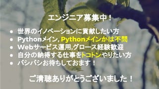 エンジニア募集中 !
● 世界のイノベーションに貢献したい方
● Pythonメイン, Pythonメインかは不問
● Webサービス運用,グロース経験歓迎
● 自分の納得する仕事をトコトンやりたい方
● バシバシお待ちしておます！
ご清聴ありがとうございました！
 