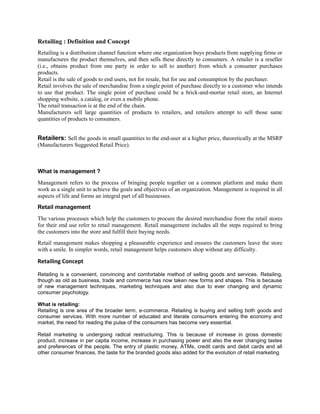 Retailing : Definition and Concept
Retailing is a distribution channel function where one organization buys products from supplying firms or
manufactures the product themselves, and then sells these directly to consumers. A retailer is a reseller
(i.e., obtains product from one party in order to sell to another) from which a consumer purchases
products.
Retail is the sale of goods to end users, not for resale, but for use and consumption by the purchaser.
Retail involves the sale of merchandise from a single point of purchase directly to a customer who intends
to use that product. The single point of purchase could be a brick-and-mortar retail store, an Internet
shopping website, a catalog, or even a mobile phone.
The retail transaction is at the end of the chain.
Manufacturers sell large quantities of products to retailers, and retailers attempt to sell those same
quantities of products to consumers.
Retailers: Sell the goods in small quantities to the end-user at a higher price, theoretically at the MSRP
(Manufacturers Suggested Retail Price).
What is management ?
Management refers to the process of bringing people together on a common platform and make them
work as a single unit to achieve the goals and objectives of an organization. Management is required in all
aspects of life and forms an integral part of all businesses.
Retail management
The various processes which help the customers to procure the desired merchandise from the retail stores
for their end use refer to retail management. Retail management includes all the steps required to bring
the customers into the store and fulfill their buying needs.
Retail management makes shopping a pleasurable experience and ensures the customers leave the store
with a smile. In simpler words, retail management helps customers shop without any difficulty.
Retailing Concept
Retailing is a convenient, convincing and comfortable method of selling goods and services. Retailing,
though as old as business, trade and commerce has now taken new forms and shapes. This is because
of new management techniques, marketing techniques and also due to ever changing and dynamic
consumer psychology.
What is retailing:
Retailing is one area of the broader term, e-commerce. Retailing is buying and selling both goods and
consumer services. With more number of educated and literate consumers entering the economy and
market, the need for reading the pulse of the consumers has become very essential.
Retail marketing is undergoing radical restructuring. This is because of increase in gross domestic
product, increase in per capita income, increase in purchasing power and also the ever changing tastes
and preferences of the people. The entry of plastic money, ATMs, credit cards and debit cards and all
other consumer finances, the taste for the branded goods also added for the evolution of retail marketing.
 