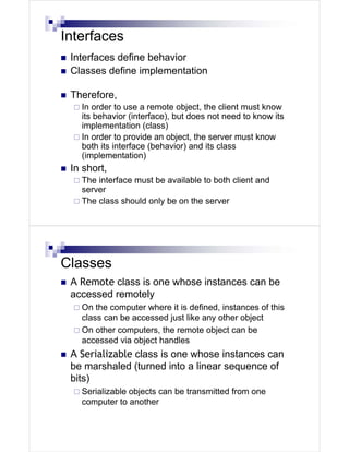 Interfaces
 Interfaces define behavior
 Classes define implementation

 Therefore,
   In order to use a remote object, the client must know
   its behavior (interface), but does not need to know its
   implementation (class)
   In order to provide an object, the server must know
   both its interface (behavior) and its class
   (implementation)
 In short,
   The interface must be available to both client and
   server
   The class should only be on the server




Classes
 A Remote class is one whose instances can be
 accessed remotely
   On the computer where it is defined, instances of this
   class can be accessed just like any other object
   On other computers, the remote object can be
   accessed via object handles
 A Serializable class is one whose instances can
 be marshaled (turned into a linear sequence of
 bits)
   Serializable objects can be transmitted from one
   computer to another
 