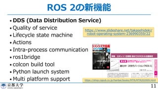 ROS 2の新機能
• DDS (Data Distribution Service)
• Quality of service
• Lifecycle state machine
• Actions
• Intra-process communication
• ros1bridge
• colcon build tool
• Python launch system
• Multi platform support
11
https://www.slideshare.net/takasehideki/
robot-operating-system-236990359/22
https://shop.cqpub.co.jp/hanbai/books/MTR/MTR202009.html
 
