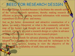 NEED FOR RESEARCH DESIGN
• Research Design is needed because it facilitates the smooth sailing
  of the various research operations, thereby making research as
  efficient as possible yielding maximal information with minimal
  expenditure of effort, time and money.
• Just as for better, economical and attractive construction of a
  house, we need a blueprint( or what is the commonly called the
  map of the house) well thought out and prepared by an expert
  architect, similarly we need a research design or a plan in advance
  of data collection and analysis for our research project.
• Research design stands for advance planning of the methods to be
  adopted for collecting the relevant data and the techniques to be
  used in their analysis, keeping in view the objective of the
  research and the availability of staff, time and money.
 