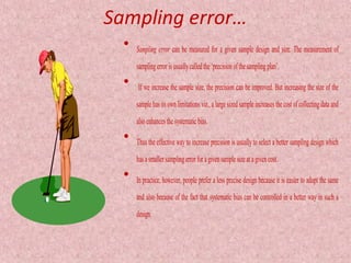 Sampling error…
  •   Sampling error can be measured for a given sample design and size. The measurement of
      sampling error is usually called the ‘precision of the sampling plan’.
  •   If we increase the sample size, the precision can be improved. But increasing the size of the
      sample has its own limitations viz., a large sized sample increases the cost of collecting data and
      also enhances the systematic bias.
  •   Thus the effective way to increase precision is usually to select a better sampling design which
      has a smaller sampling error for a given sample size at a given cost.
  •   In practice, however, people prefer a less precise design because it is easier to adopt the same
      and also because of the fact that systematic bias can be controlled in a better way in such a
      design.
 
