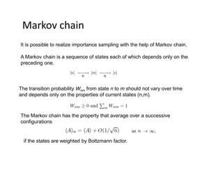 Markov chain
It is possible to realize importance sampling with the help of Markov chain.
A Markov chain is a sequence of states each of which depends only on the
preceding one.
The transition probability Wnm from state n to m should not vary over time
and depends only on the properties of current states (n,m).
The Markov chain has the property that average over a successive
configurations
if the states are weighted by Boltzmann factor.
 