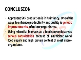 CONCLUSION
• Atpresent SCPproduction isinitsinfancy. Oneofthe
ways toenhance productivity andquality isgenetic
improvements ofmicro-organisms.
• Using microbial biomass as a food source deserves
serious consideration because of insufficient world
food supply and high protein content of most micro-
organisms.
 