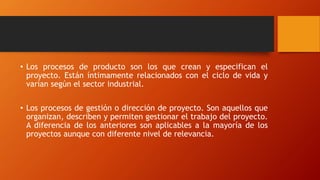 • Los procesos de producto son los que crean y especifican el
proyecto. Están íntimamente relacionados con el ciclo de vida y
varían según el sector industrial.
• Los procesos de gestión o dirección de proyecto. Son aquellos que
organizan, describen y permiten gestionar el trabajo del proyecto.
A diferencia de los anteriores son aplicables a la mayoría de los
proyectos aunque con diferente nivel de relevancia.
 