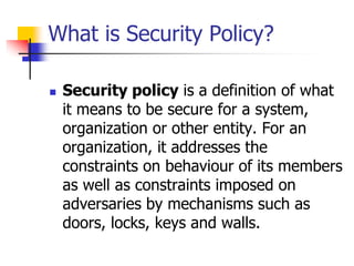 What is Security Policy?
 Security policy is a definition of what
it means to be secure for a system,
organization or other entity. For an
organization, it addresses the
constraints on behaviour of its members
as well as constraints imposed on
adversaries by mechanisms such as
doors, locks, keys and walls.
 