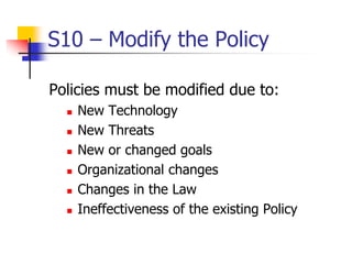S10 – Modify the Policy
Policies must be modified due to:
 New Technology
 New Threats
 New or changed goals
 Organizational changes
 Changes in the Law
 Ineffectiveness of the existing Policy
 